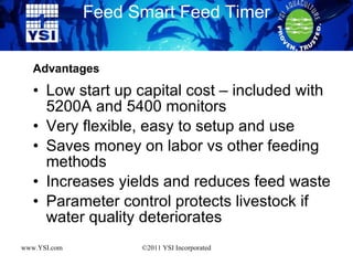 Low start up capital cost – included with 5200A and 5400 monitors Very flexible, easy to setup and use Saves money on labor vs other feeding methods Increases yields and reduces feed waste Parameter control protects livestock if water quality deteriorates Feed Smart Feed Timer www.YSI.com ©2011 YSI Incorporated Advantages 