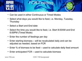 FCR Feeding www.YSI.com ©2011 YSI Incorporated Can be used in either Continuous or Timed Modes Select what days you would like to feed, i.e. Monday, Tuesday, Thursday Select a Start and End date Select the time you would like to feed, i.e. Start 8:00AM and End 6:00PM (Timed Mode) Enter the number of feedings per day Enter starting biomass – will be recalculated daily and can be adjusted as needed, based on FCR Enter % of biomass to be feed – used to calculate daily feed amount Enter anticipated FCR – used to calculate biomass  
