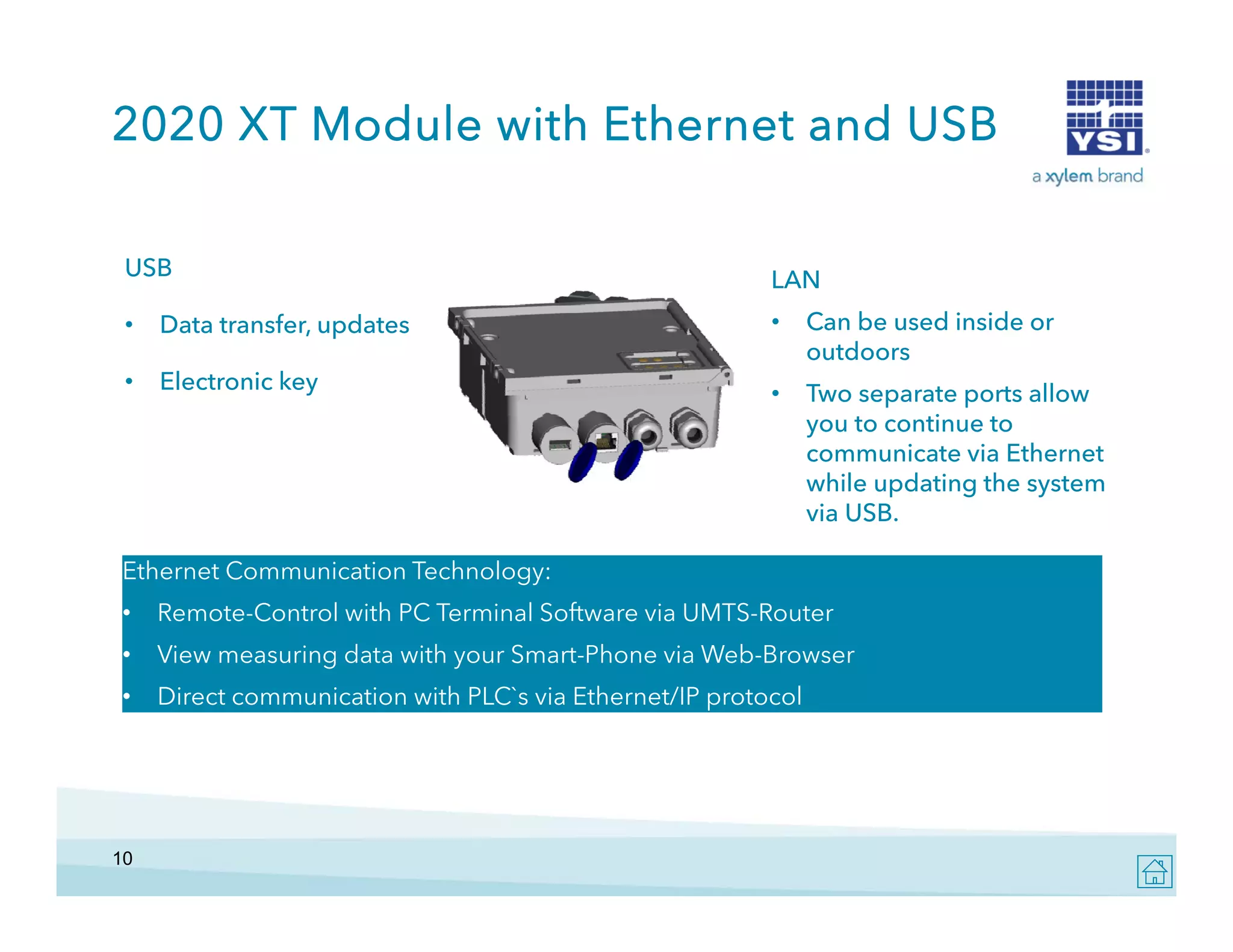 2020 XT Module with Ethernet and USB
USB

LAN

•

Data transfer, updates

•

Can be used inside or
outdoors

•

Electronic key

•

Two separate ports allow
you to continue to
i
communicate via Ethernet
while updating the system
via USB.

Ethernet Communication Technology:
•

Remote-Control with PC Terminal Software via UMTS-Router

•

View measuring data with your Smart-Phone via Web-Browser
Smart Phone
Web Browser

•

Direct communication with PLC`s via Ethernet/IP protocol

10

 
