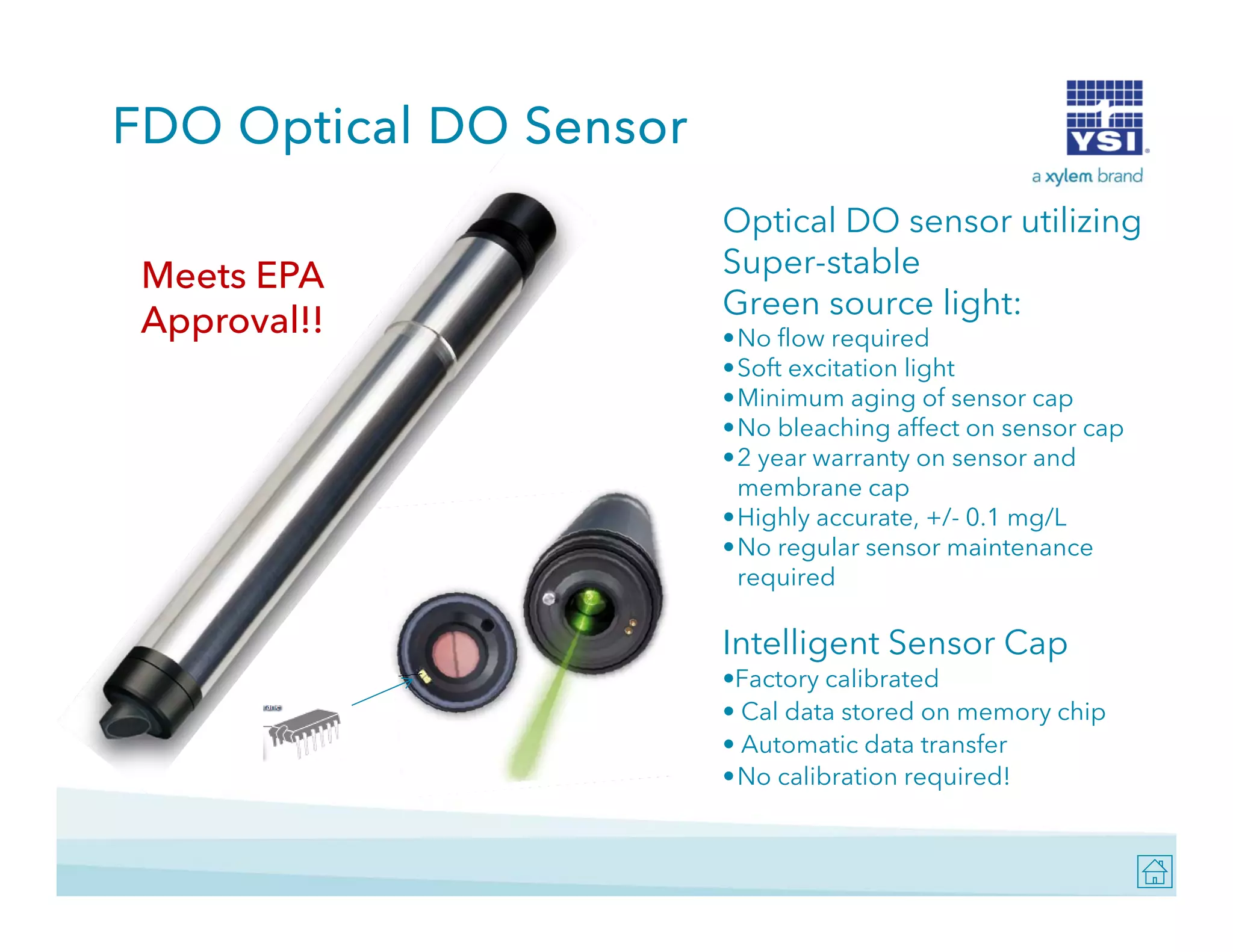 FDO Optical DO Sensor
Meets EPA
Approval!!

Optical DO sensor utilizing
Super-stable
Green source li ht
G
light:
•No flow required
•Soft excitation light
•Minimum aging of sensor cap
•No bleaching affect on sensor cap
•2 year warranty on sensor and
membrane cap
•Highly accurate, +/- 0.1 mg/L
•No regular sensor maintenance
required

Intelligent Sensor Cap
g
p
•Factory calibrated
• Cal data stored on memory chip
• Automatic data transfer
•No calibration required!

 