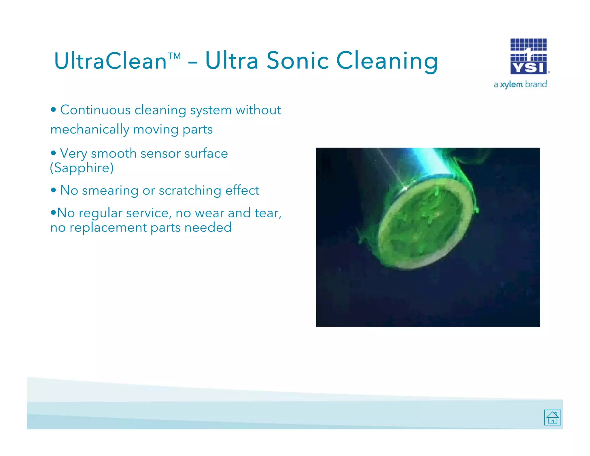 UltraClean – Ultra Sonic Cleaning
TM

• Continuous cleaning system without
mechanically moving parts
• Very smooth sensor surface
(Sapphire)
• No smearing or scratching effect
•No regular service, no wear and tear,
no replacement parts needed

 