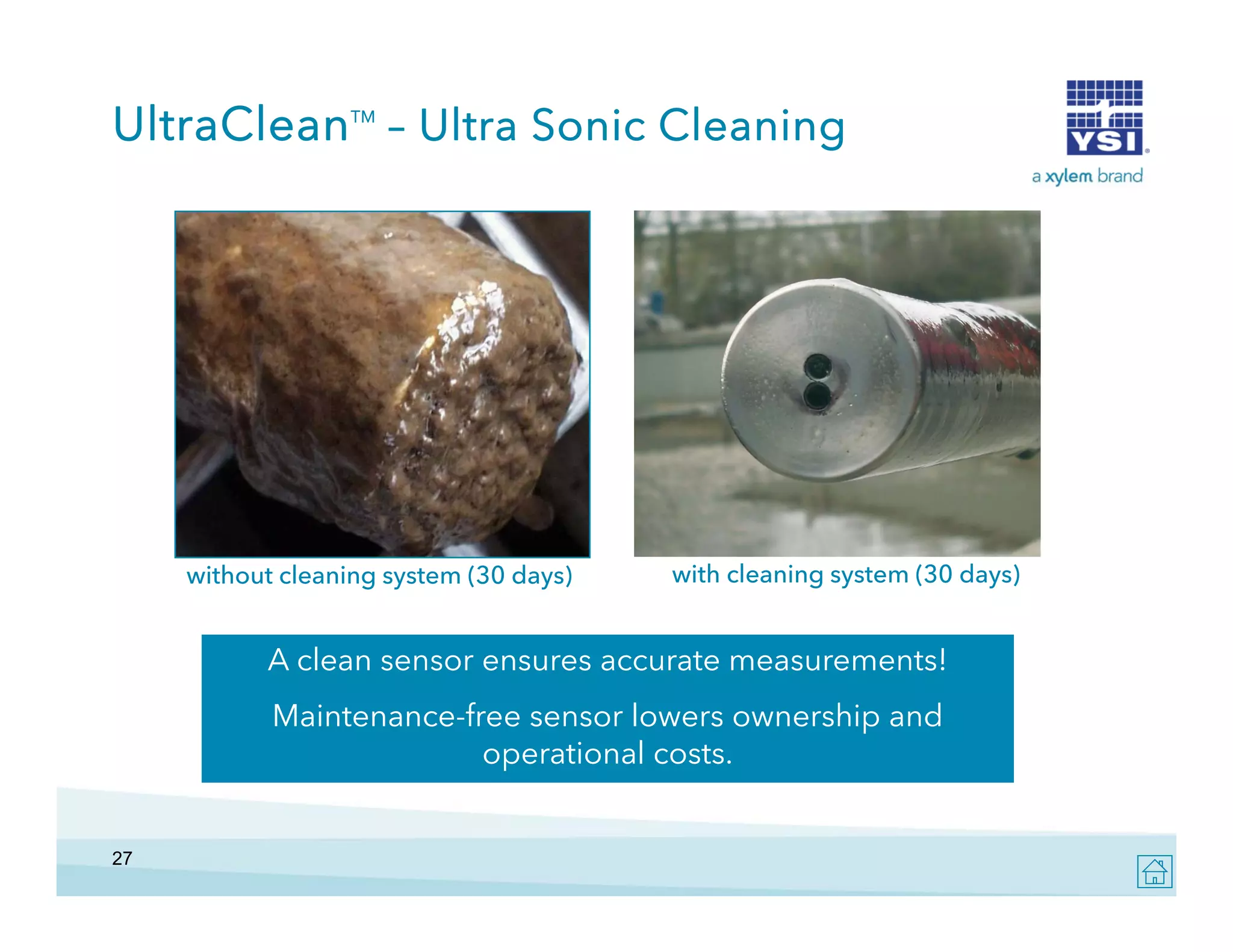 UltraClean – Ultra Sonic Cleaning
TM

without cleaning system (30 days)

with cleaning system (30 days)

A clean sensor ensures accurate measurements!
Maintenance-free sensor lowers ownership and
aintenanceoperational costs.

27

 