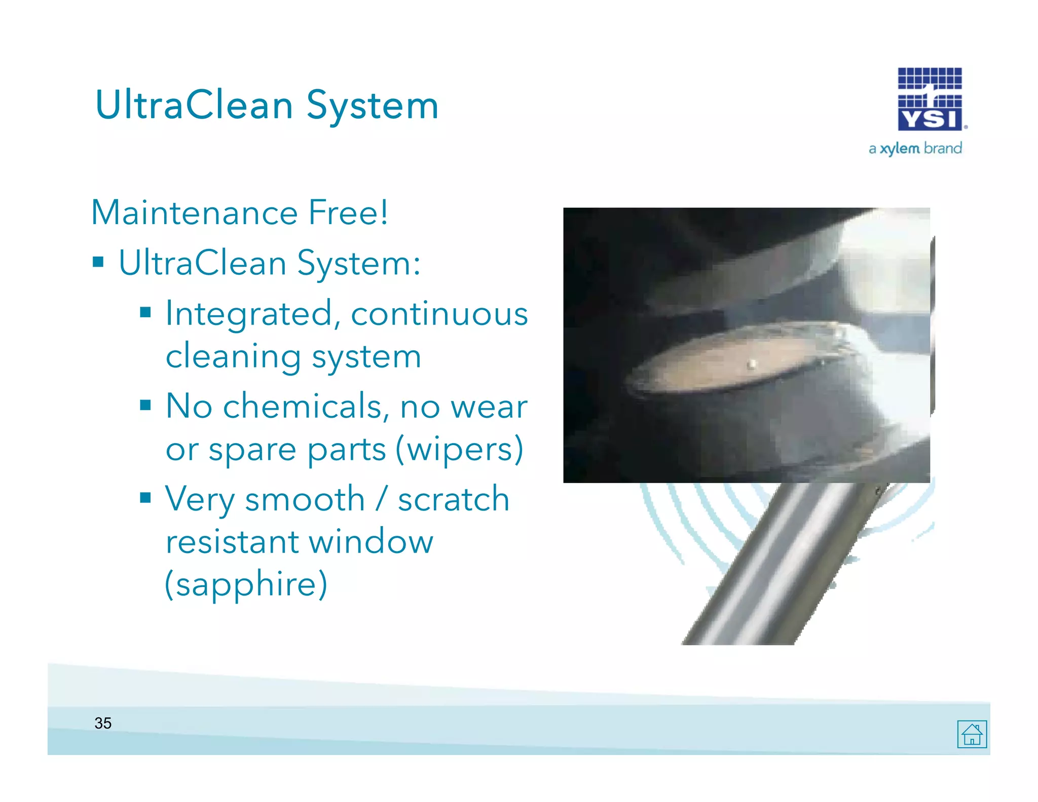 UltraClean System
Maintenance Free!
 UltraClean S
l Cl
System:
 Integrated, continuous
cleaning system
s stem
 No chemicals, no wear
or spare parts (wipers)
 Very smooth / scratch
resistant window
(sapphire)

35

 