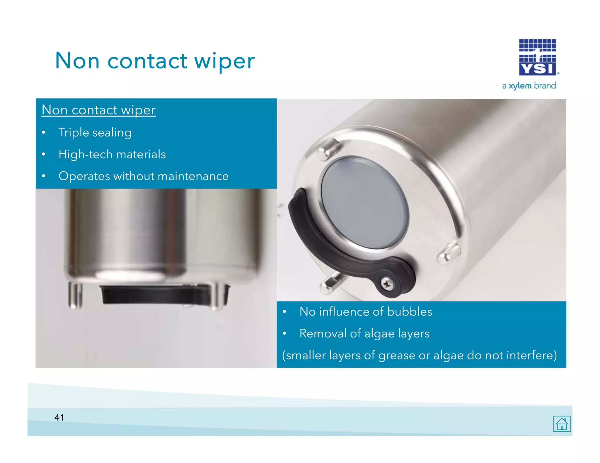 Non contact wiper
Non contact wiper
•

Triple sealing

•

High-tech materials

•

Operates without maintenance

•

No influence of bubbles

•

Removal of algae layers

(smaller layers of grease or algae do not interfere)

41

 