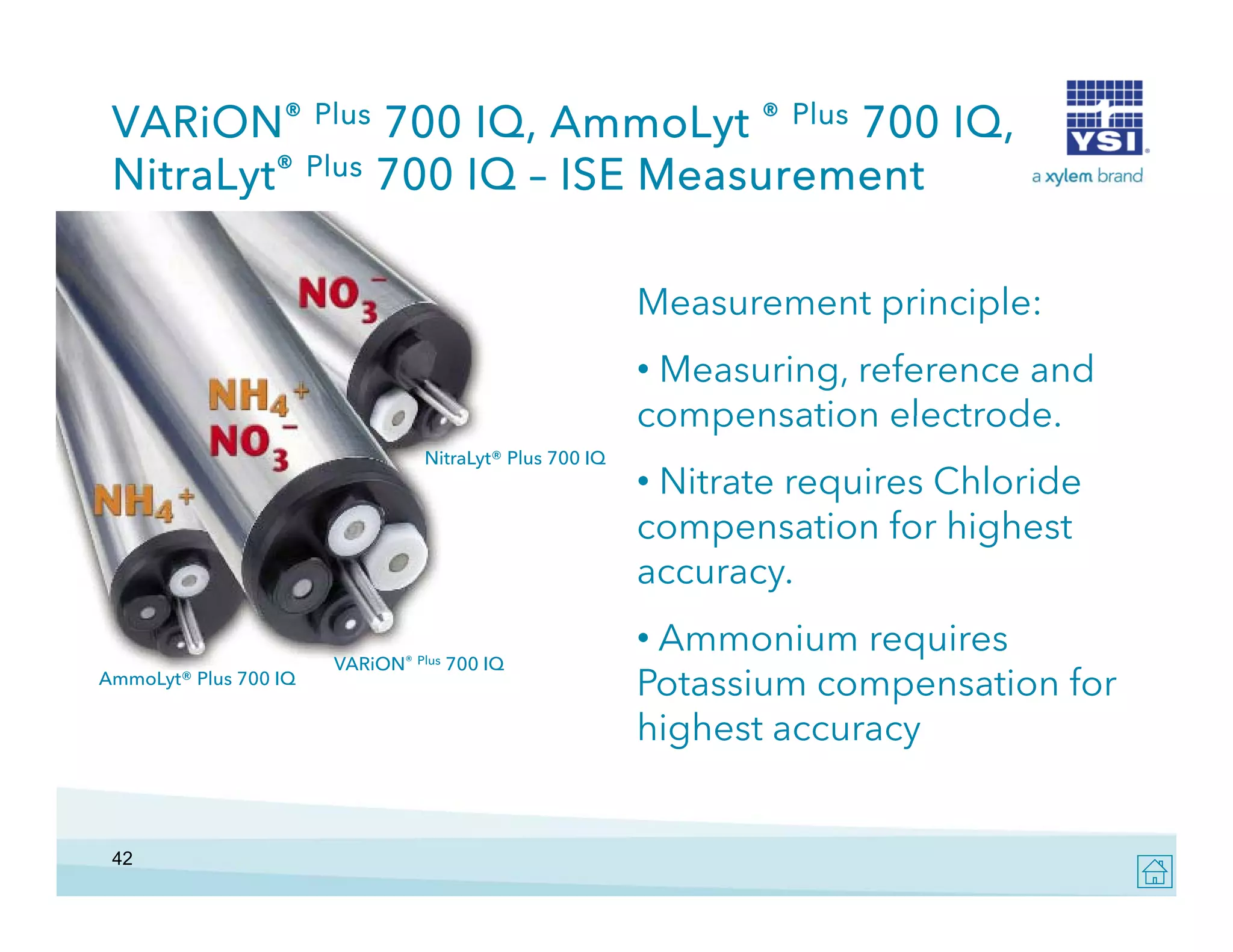 VARiON® Plus 700 IQ, AmmoLyt ® Plus 700 IQ,
NitraLyt® Plus 700 IQ – ISE Measurement
Measurement principle:
M
t i i l
• Measuring, reference and
compensation electrode.
electrode
NitraLyt® Plus 700 IQ

AmmoLyt® Plus 700 IQ

42

l
VARiON® Plus 700 IQ

• Nitrate requires Chloride
compensation for highest
accuracy.
• Ammonium requires
q
Potassium compensation for
highest accuracy

 