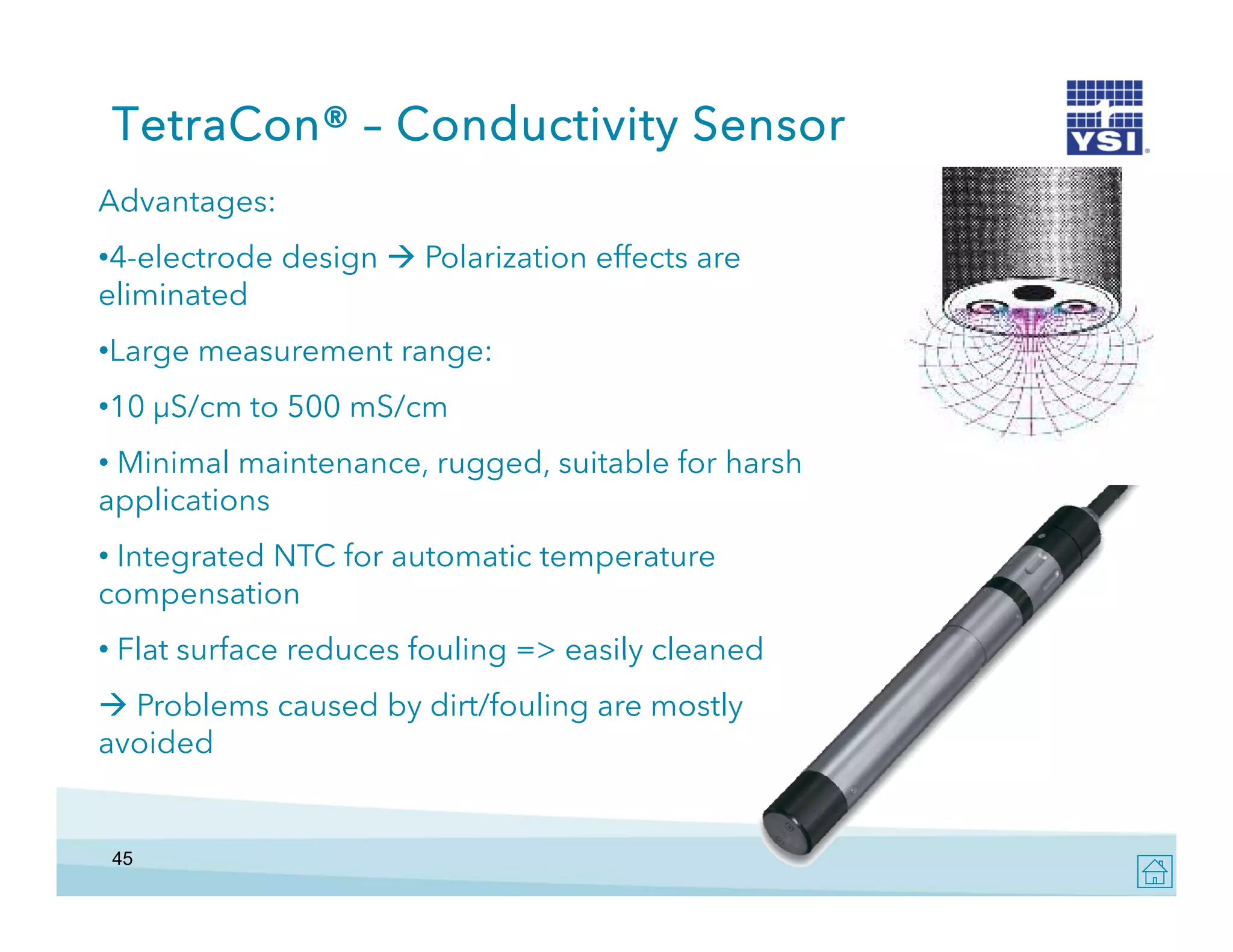 TetraCon® – Conductivity Sensor
Advantages:
•4-electrode design  Polarization effects are
eliminated
•Large measurement range:
•10 μS/cm to 500 mS/cm
10
• Minimal maintenance, rugged, suitable for harsh
applications
• Integrated NTC for automatic temperature
compensation
• Flat surface reduces fouling => easily cleaned
>
 Problems caused by dirt/fouling are mostly
avoided

45

 