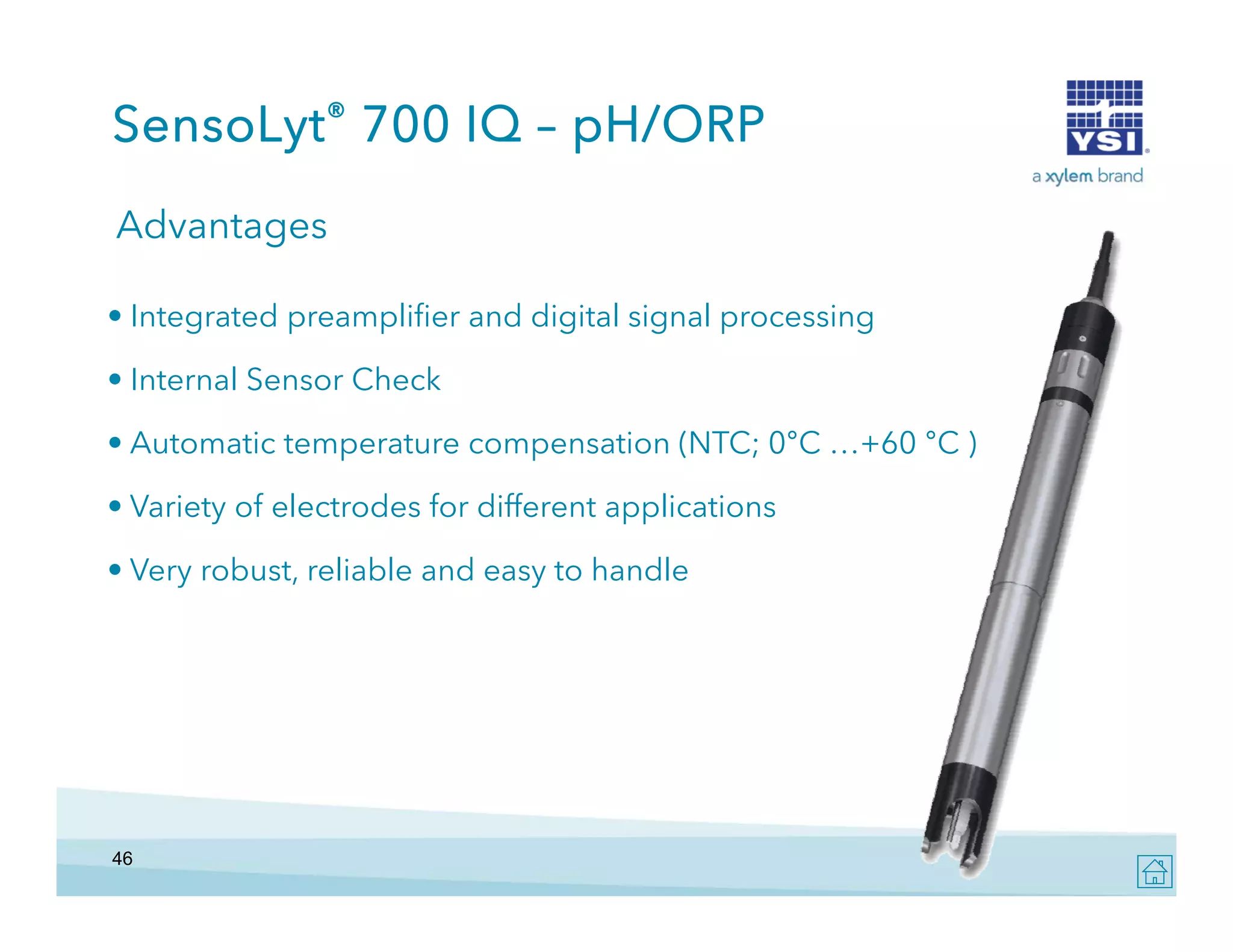 SensoLyt® 700 IQ – pH/ORP
Advantages
• Integrated preamplifier and digital signal processing
• Internal Sensor Check
• Automatic temperature compensation (NTC; 0°C …+60 °C )
• Variety of electrodes for different applications
• Very robust, reliable and easy to handle

46

 