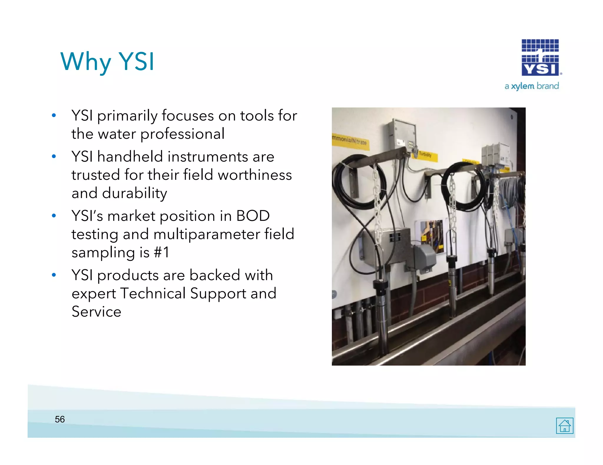 Why YSI
• YSI primarily focuses on tools for
the water professional
• YSI handheld instruments are
trusted for their field worthiness
and durability
• YSI’s market position in BOD
testing and multiparameter field
sampling is #1
• YSI products are backed with
expert Technical Support and
Service

56

 