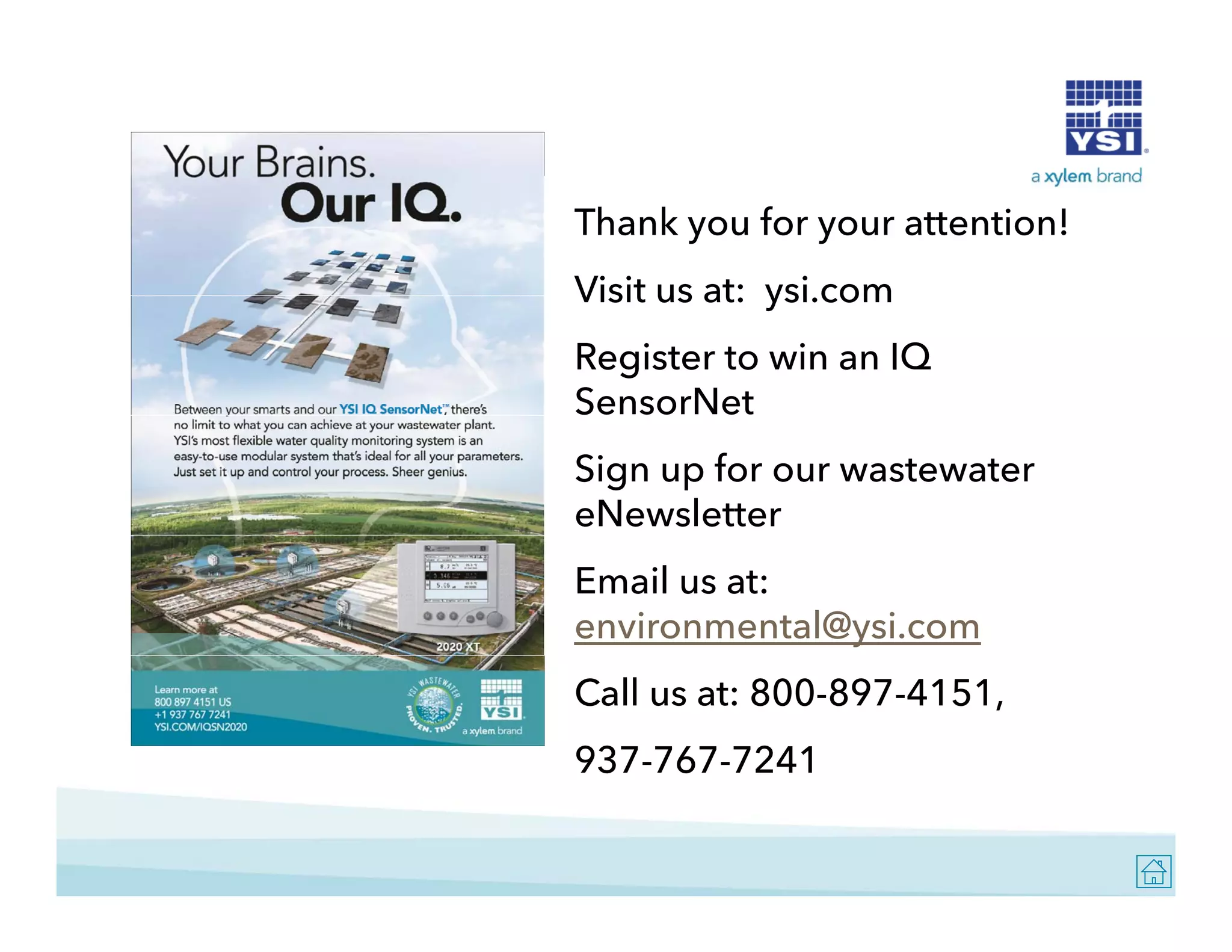 Thank you for your attention!
Visit us at: ysi com
ysi.com
Register to win an IQ
SensorNet
Sign up for our wastewater
eNewsletter
Email us at:
environmental@ysi.com
Call us at: 800-897-4151,
937-767-7241

 