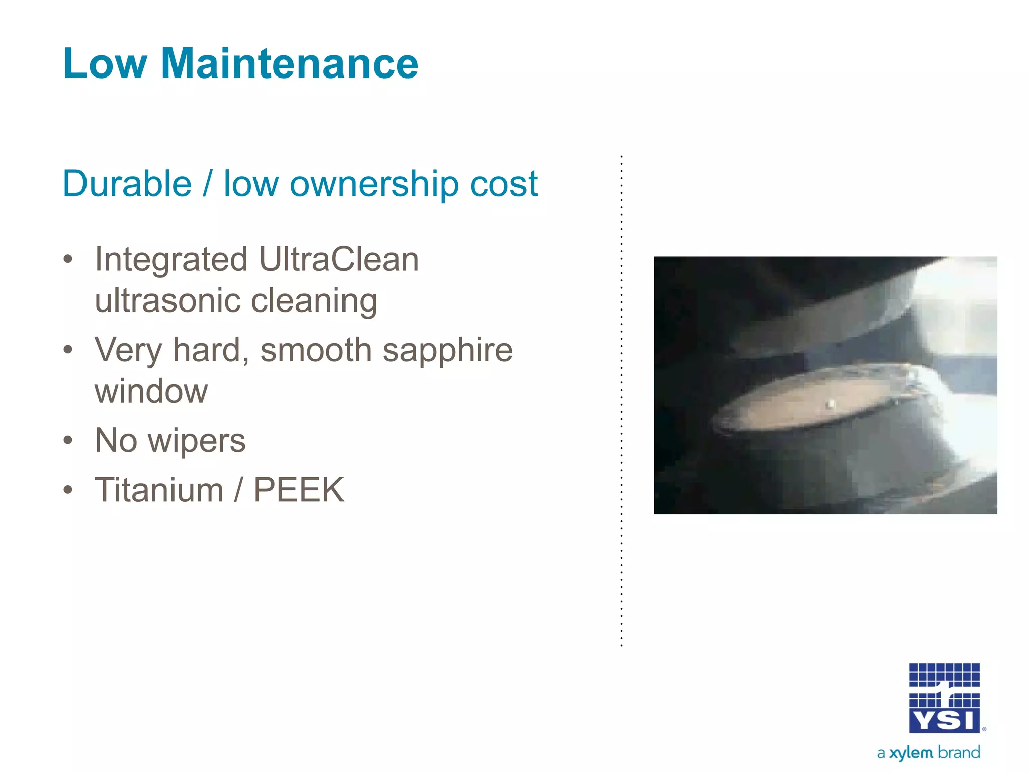 Low Maintenance
Durable / low ownership cost
• Integrated UltraClean
ultrasonic cleaning
• Very hard, smooth sapphire
window
• No wipers
• Titanium / PEEK
 