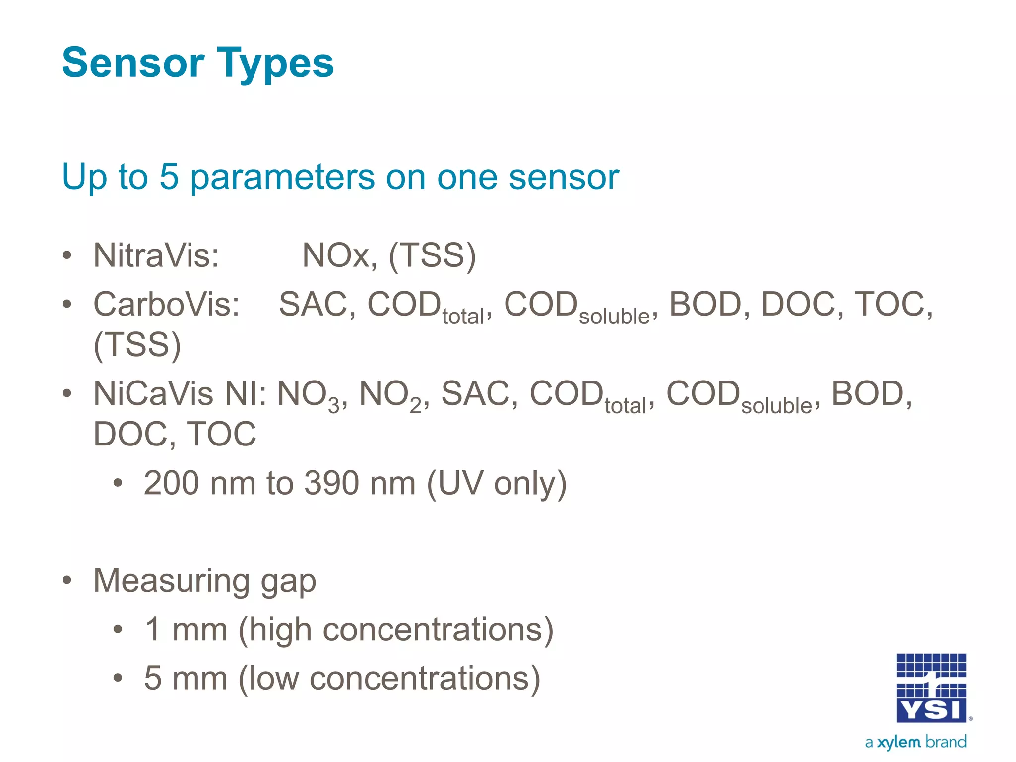 • NitraVis: NOx, (TSS)
• CarboVis: SAC, CODtotal, CODsoluble, BOD, DOC, TOC,
(TSS)
• NiCaVis NI: NO3, NO2, SAC, CODtotal, CODsoluble, BOD,
DOC, TOC
• 200 nm to 390 nm (UV only)
• Measuring gap
• 1 mm (high concentrations)
• 5 mm (low concentrations)
Sensor Types
Up to 5 parameters on one sensor
 