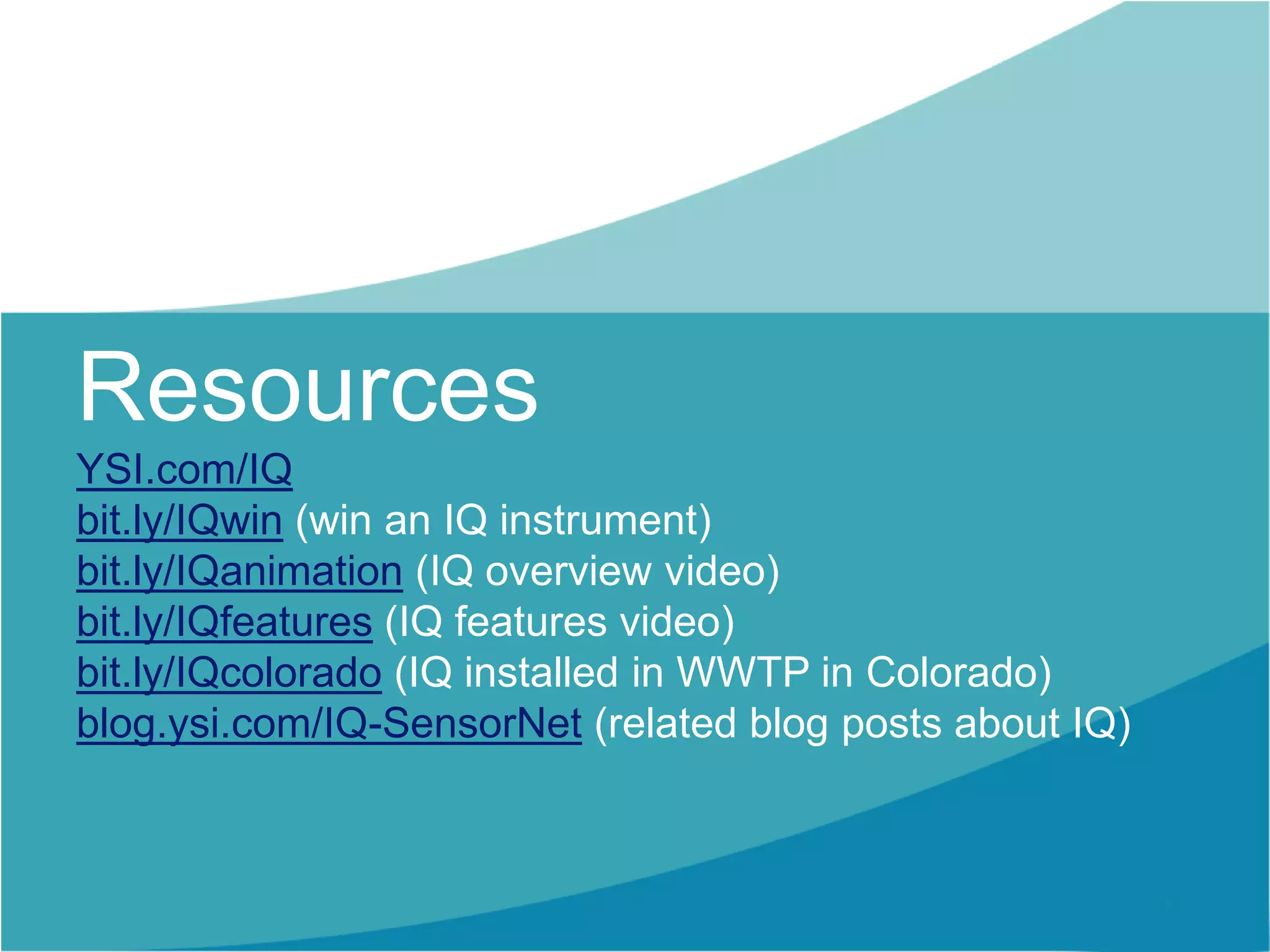 Resources
YSI.com/IQ
bit.ly/IQwin (win an IQ instrument)
bit.ly/IQanimation (IQ overview video)
bit.ly/IQfeatures (IQ features video)
bit.ly/IQcolorado (IQ installed in WWTP in Colorado)
blog.ysi.com/IQ-SensorNet (related blog posts about IQ)
 