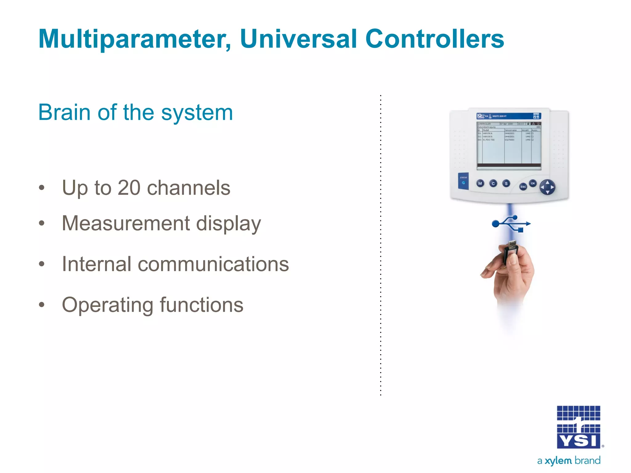 Multiparameter, Universal Controllers
Brain of the system
• Up to 20 channels
• Measurement display
• Internal communications
• Operating functions
 