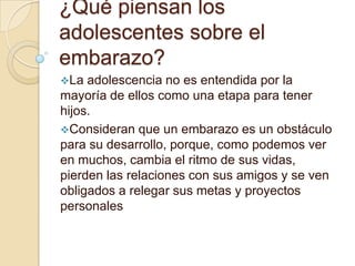 ¿Qué piensan los
adolescentes sobre el
embarazo?
La adolescencia no es entendida por la
mayoría de ellos como una etapa para tener
hijos.
Consideran que un embarazo es un obstáculo
para su desarrollo, porque, como podemos ver
en muchos, cambia el ritmo de sus vidas,
pierden las relaciones con sus amigos y se ven
obligados a relegar sus metas y proyectos
personales
 