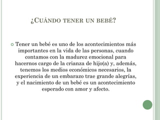 ¿CUÁNDO TENER UN BEBÉ?
 Tener un bebé es uno de los acontecimientos más
importantes en la vida de las personas, cuando
contamos con la madurez emocional para
hacernos cargo de la crianza de hijo(a) y, además,
tenemos los medios económicos necesarios, la
experiencia de un embarazo trae grande alegrías,
y el nacimiento de un bebé es un acontecimiento
esperado con amor y afecto.
 