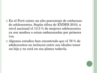  En el Perú existe un alto porcentaje de embarazo
de adolescentes. Según cifras de ENDES 2010, a
nivel nacional el 13.5 % de mujeres adolescentes
ya son madres o estan embarazadas por primera
vez.
 Algunos estudios han encontrado que el 76 % de
adolescentes no incluyen entre sus ideales tener
un hijo y no está en sus planes todavía.
 