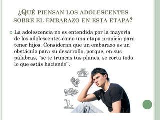 ¿QUÉ PIENSAN LOS ADOLESCENTES
SOBRE EL EMBARAZO EN ESTA ETAPA?
 La adolescencia no es entendida por la mayoría
de los adolescentes como una etapa propicia para
tener hijos. Consideran que un embarazo es un
obstáculo para su desarrollo, porque, en sus
palabras, ''se te truncas tus planes, se corta todo
lo que estás haciendo''.
 