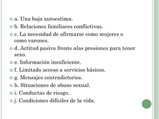  a. Una baja autoestima.
 b. Relaciones familiares conflictivas.
 c. La necesidad de afirmarse como mujeres o
como varones.
 d. Actitud pasiva frente alas presiones para tener
sexo.
 e. Información insuficiente.
 f. Limitado acceso a servicios básicos.
 g. Mensajes contradictorios.
 h. Situaciones de abuso sexual.
 i. Conductas de riesgo.
 j. Condiciones difíciles de la vida.
 