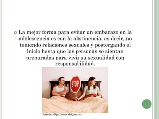  La mejor forma para evitar un embarazo en la
adolescencia es con la abstinencia; es decir, no
teniendo relaciones sexuales y postergando el
inicio hasta que las personas se sientan
preparadas para vivir su sexualidad con
responsabilidad.
 