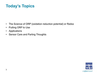 Today’s Topics 
• 
The Science of ORP (oxidation reduction potential) or Redox 
• 
Putting ORP to Use 
• 
Applications 
• 
Sensor Care and Parting Thoughts 
3 
 