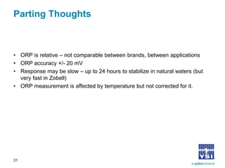 Parting Thoughts 
• 
ORP is relative – not comparable between brands, between applications 
• 
ORP accuracy +/- 20 mV 
• 
Response may be slow – up to 24 hours to stabilize in natural waters (but very fast in Zobell) 
• 
ORP measurement is affected by temperature but not corrected for it. 
31 
 