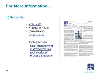 For More Information… 
IQ SensorNet 
• 
YSI.com/IQ 
• 
+1 (937) 767-7241 
• 
(800) 897-4151 
• 
info@ysi.com 
• 
Application Note 
ORP Management in Wastewater as an Indicator of Process Efficiency 
33 
