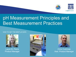 pH Measurement Principles and
Best Measurement Practices
HOW TO GET THE BEST pH DATA
Laura St. Pierre
Product Manager
Chris Cushman
Asst. Product Manager
 