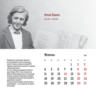 4 5 6 7 8 9 10
11 12 13 14 15 16 17
18
25
19
26
20
27
21
28
22
29
23
30
24
31
1 2 3
Жовтень
Проукраїнські переконання привели її
до кола дисидентів, через що звільнили з
роботи. В умовах стеження агентами КГБ
займалася правозахисною діяльністю, видавала
«Український вісник».
Без неї не обійшлося відродження жіночого
руху в Україні. 1991-го вона очолила Союз
українок. Який швидко розрісся в цілу мережу
місцевих організацій. Налагодила співпрацю
із міжнародними жіночими організаціями та
українками за кордоном.
Успішна, освічена, захищена законом жінка у
вільній Україні — це ті ідеали, про які мріяла
Атена Пашко.
10.10.1931 – 20.03.2012
2021
пн вт ср чт пт сб нд
Атена Пашко
 