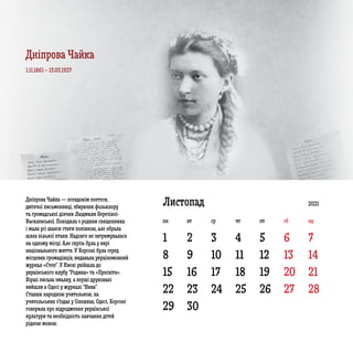 1
8 9 10 11 12 13 14
15 16 17 18 19 20 21
22
29
23
30
24 25 26 27 28
2 3 4 5 6 7
ЛистопадДніпрова Чайка — псевдонім поетеси,
дитячої письменниці, збирачки фольклору
та громадської діячки Людмили Березіної-
Василевської. Походила з родини священника
і мала усі шанси стати попівною, але обрала
шлях вільної птахи. Надовго не затримувалася
на одному місці. Але скрізь була у вирі
національного життя. У Херсоні була серед
місцевих громадівців, видавала україномовний
журнал «Степ”. У Києві увійшла до
українського клубу “Родина» та «Просвіта».
Вірші писала змалку, а перші друковані
вийшли в Одесі у журналі “Нива”.
Ставши народною учителькою, на
учительських з’їздах у Олешках, Одесі, Херсоні
говорила про відродження української
культури та необхідність навчання дітей
рідною мовою.
1.11.1861 – 13.03.1927
2021
пн вт ср чт пт сб нд
Дніпрова Чайка
 