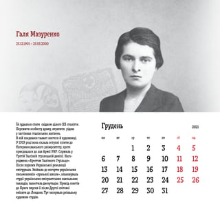 6 7 8 9 10 11 12
13 14 15 16 17 18 19
20
27
21
28
22
29
23
30
24
31
25 26
1 2 3 4 5
ГруденьЇй судилося стати свідком цілого ХХ століття.
Пережити особисту драму, втратити рідню
у застінках сталінських катівень.
В ній поєднався талант поетеси й художниці.
У 1919 році вона склала вступні іспити до
Катеринославського університету, проте
приєдналася до лав Армії УНР. Служила у
Третій Залізній стрілецькій дивізії. Наго­
роджена «Хрестом Залізного Стрільця».
Після поразки Української революції
емігрувала. Увійшла до когорти українських
письменників «празької школи», опановувала
студії українських емігрантських навчальних
закладів, захистила дисертацію. Прихід совєтів
до Праги змусив її після Другої світової
виїхати до Лондона. Тут заснувала унікальну
художню студію.
25.12.1901 – 25.05.2000
2021
пн вт ср чт пт сб нд
Галя Мазуренко
 