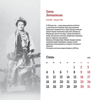 4 5 6 7 8 9 10
11 12 13 14 15 16 17
18
25
19
26
20
27
21
28
22
29
23
30
24
31
1 2 3
Січень
У 1922 році вона ­­­— єдина жінка-депутатка від Волині
у сенаті Польської Республіки. Була серед засновниць
Українського парламентського клубу. Прагнула автономії
Західної України. Відстоювала права жінок. Входила до
Міжнародної жіночої ліги миру і свободи. Виступаючи з
трибун європейських політичних майданчиків, привертала
увагу до порушення прав українців.
Навчалася у Петербурзі, Відні, Лейпцизі. Володіла кількома
іноземними мовами. Перебуваючи з родиною в різних
українських містах долучалася до створення та діяльності
«Просвіти».
Розстріляна совєтською владою, ймовірно у 1940-му.
21.01.1881 – ймовірно 1940
2021
пн вт ср чт пт сб нд
Олена
Левчанівська
 