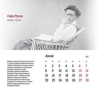 1
8 9 10 11 12 13 14
15 16 17 18 19 20 21
22 23 24 25 26 27 28
2 3 4 5 6 7
Лютий
Авторка концепції національного виховання.
У 15 років заснувала перший дитячий садок
в Україні. Вчителювала у сільських школах,
працювала викладачкою в університетах,
очолювала  учительські спілки.
Громадівка. Увійшла до Української
Центральної Ради, керувала відділом
дошкільної освіти і виховання в уряді
Української Народної Республіки.
Учасниця українського жіночого руху.
Перебуваючи в еміграції, разом із Союзом
українок засудила радянську владу за
Голодомор в Україні.
18.02.1856 – 5.02.1940
2021
пн вт ср чт пт сб нд
Софія Русова
 