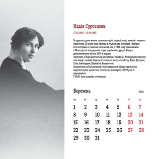 1
8 9 10 11 12 13 14
15 16 17 18 19 20 21
22
29
23
30
24
31
25 26 27 28
2 3 4 5 6 7
Березень 2021
пн вт ср чт пт сб нд
Їй судилося довге життя, сповнене надій, плідної праці, зневіри і творчого
піднесення. 29 років вона проведе в сталінських в’язницях і таборах.
Інтелектуалка зі знанням іноземних мов, з 1917 року працюватиме
в Міністерстві закордонних справ українських урядів. Виїде з
дипломатичною місією УНР за кордон.
Захистить у Відні докторську дисертацію. Увійде до Міжнародної жіночої
ліги миру і свободи. Буде делегаткою на конгресах Ліги у Відні, Дрездені,
Гаазі, Амстердамі, Парижі та Вашингтоні.
Повернення на Батьківщину стане фатальним. Попри захоплення
марксистською ідеологією та вступ до компартії, у 1927 році її
заарештують.
ГУЛАГ вона закарбує у мемуарах.
17.03.1896 – 13.04.1985
Надія Суровцева
 