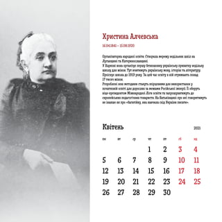 5 6 7 8 9 10 11
12 13 14 15 16 17 18
19
26
20
27
21
28
22
29
23
30
24 25
1 2 3 4
Квітень 2021
пн вт ср чт пт сб нд
Організаторка народної освіти. Створила мережу недільних шкіл на
Луганщині та Катеринославщині.
У Харкові вона організує першу безкошовну українську приватну недільну
школу для жінок. Тут вчитимуть українську мову, історію та літературу.
Проіснує школа до 1919 року. За цей час освіту в ній отримають понад
17 тисяч жінок.
Розроблені нею методики стануть взірцевими для використання у
початковій освіті для дорослих за межами Російської імперії. Її оберуть
віце-президентом Міжнародної Ліги освіти та запрошуватимуть до
європейських педагогічних товариств. На Батьківщині про неї говоритимуть
не інакше як про «багатійку, яка навчила схід України писати».
16.04.1841 – 15.08.1920
Христина Алчевська
 