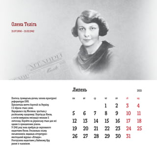 5 6 7 8 9 10 11
12 13 14 15 16 17 18
19
26
20
27
21
28
22
29
23
30
24
31
25
1 2 3 4
Липень
Поетеса, громадська діячка, членка культурної
реферантури ОУН.
Присвятила життя боротьбі за Україну.
І її зброєю стало слово.
Народилася під Москвою, зростала у
російському середовищі. Переїзд до Києва,
а потім вимушена еміграція змінили її
світогляд. Перейти на українську стало для неї
одним із принципових рішень.
У 1941 році вона прибула до окупованого
нацистами Києва. Очолювала спілку
письменників, видавала літературно-
мистецький журнал «Літаври».
Розстріляна нацистами у Бабиному Яру
разом із чоловіком.
21.07.1906 – 21.02.1942
2021
пн вт ср чт пт сб нд
Олена Теліга
 