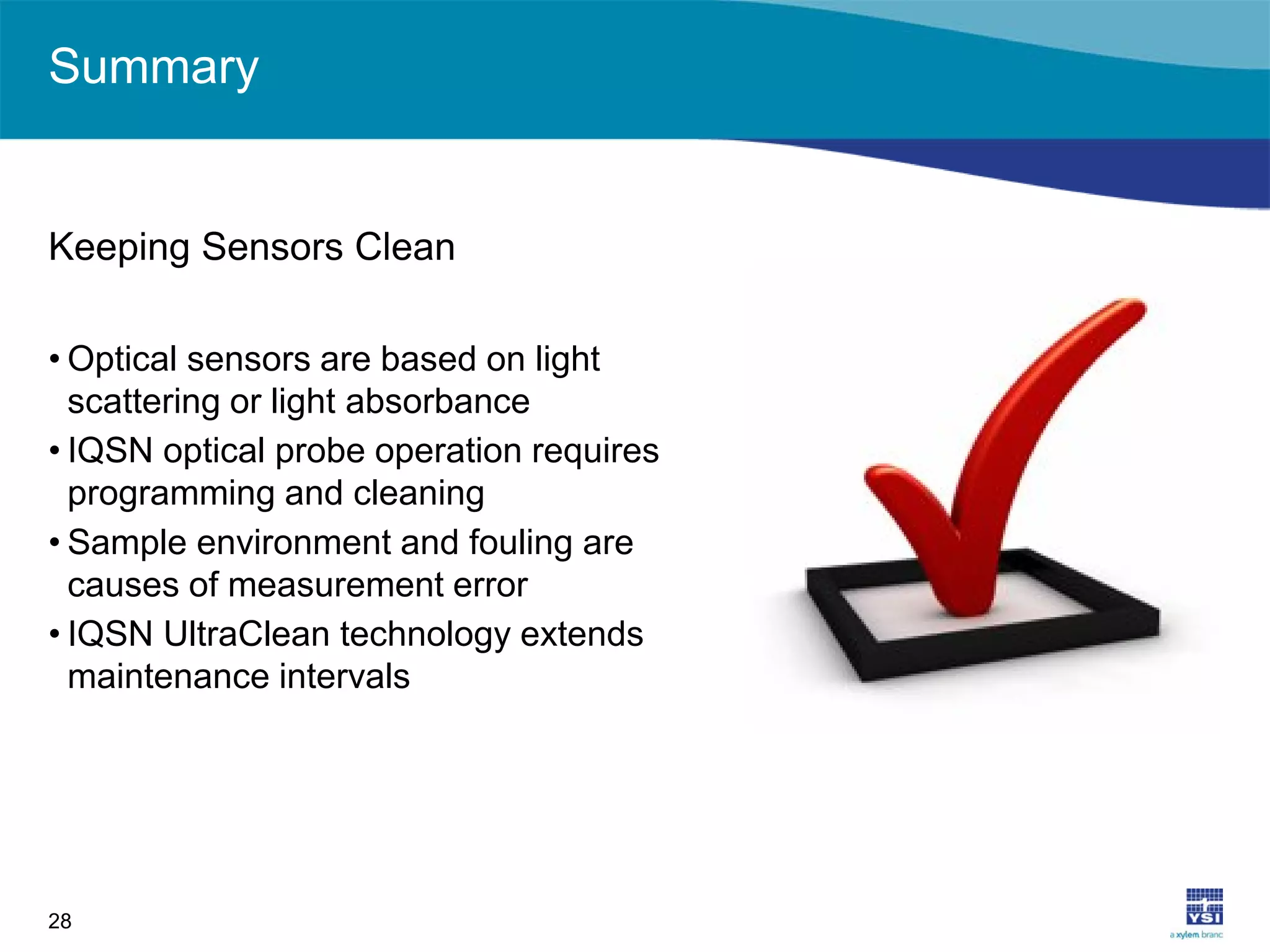 Summary
Keeping Sensors Clean
• Optical sensors are based on light
scattering or light absorbance
• IQSN optical probe operation requires
programming and cleaning
• Sample environment and fouling are
causes of measurement error
• IQSN UltraClean technology extends
maintenance intervals
28
 