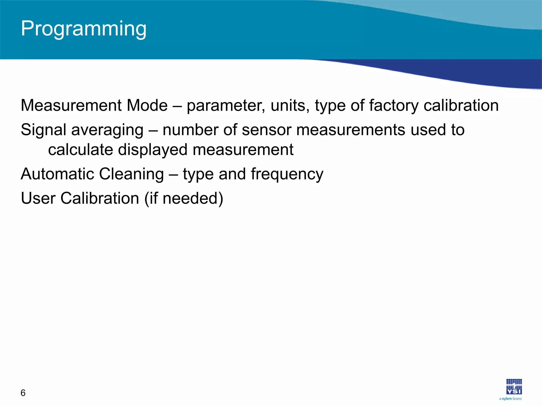 Programming
Measurement Mode – parameter, units, type of factory calibration
Signal averaging – number of sensor measurements used to
calculate displayed measurement
Automatic Cleaning – type and frequency
User Calibration (if needed)
6
 