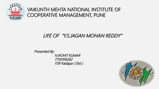 VAIKUNTH MEHTA NATIONAL INSTITUTE OF
COOPERATIVE MANAGEMENT, PUNE
LIFE OF “Y.S.JAGAN MOHAN REDDY”
Presented By:
N.ROHIT KUMAR
7793916262
YSR Kadapa ( Dist )
 