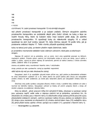 140
150
160
170
4 100393
cích třmenů 14. zadní prosévací transportér 13 má strmější stoupání
než přední prosévací transportér a je osázen unášeči. Strmým stoupáním zadního
prosévacího transportéru se podstatně zlepší jeho čisticí účinek na bulvy a lépe se
rozdrtí hroudy hlíny, které na bulvách nebo mezi bulvami ještě zbyly. Ze zadního
prosévacího transportéru 15 spadávají bulvy do nálevkovité výsypky 16 a odtud
spadávají na zem buď svislou výpustí 18, nebo šikmou výpustí 19 podle toho, jak je
postavena ovládací klapka 17. Také v tomto případě spadávají sklizené
bulvy na takový pruh půdy, po kterém předtím nejelo žádné kolo, takže
je usnadněno mechanické nakládání bulev sběrným zařízením, které jede za sklizňovým
strojem.
Náprava 20 zadních kol je poháněna, což je nutné, má-li stroj spolehlivě pracovat na těžkých,
mazlavých půdách, Protože pohon zadních kol sklizňového stròje je nutný jen tehdy, jsou-li radlice v
záběru s půdou, vypíná se pohon nápravy 20 samočinně, jakmile se radlice zvednou z tohoto účinného
záběru. Závěsné táhlo 21 je upraveno
stranou od podélné roviny souměrnosti hlavního rámu 1 sklizňového
stroje, protože pro vlek vyorávacího ústrojí je zapotřebí nepoměrně
větší tažné síly než pro vlek ořezávacího ústrojí.
Sesypávací plech 8 je uspořádán výkyvně kolem příčné osy, jejíž poloha je přestavitelná vzhledem
ke stroji skloubenými vzpěrami 22 a 23, takže plechu lze použít jednou jako skluzu pro sesypávání
zaného chrástu na větší vzdálenost, po druhé jako nárazného plechu pro sesypávání chrástu blíže ke
stroji.
Sklizňový stroj podle vynálezu sesypává ořezaný chrást a bulvy v podélné řady vzdálené od sebe o
rozchod kol vlečného traktoru. Sesypávací zařízení je kladou při prvním průjezdu těsně u stroje, při
druhém průjezdu na vzdálenost několika řádků.
Stroj na sklizeň , jehož pracovní šířka činí výhodně tři řádky, ořezávací a vyorávací ústrojí
jsou upravena napříč vedle sebe a náprava zadních kol je poháněna, vyznačený tím, že
ořezávače (4) chrástu jsou v hlavním rámu (1) sklizňového stroje uloženy příčně posuvně a jsou
přestavitelné ovládacím ústrojím, zatímco vyorávací radlice (5) jsou uloženy ve vedlejším rámu
(9) stroje a jsou nezávisle na ořezávačích (4) chrástu otočné kolem čepu (10) vedlejšího rámu
(9), jehož přední konec vybíhá v třmen, opírající se o vedení (11), upravené v hlavním rámu 1].
· · · · · · · Severografia n. p, závod 03 .
 