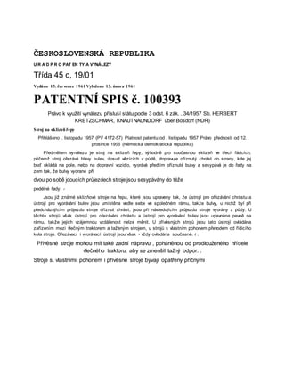 ČESKOSLOVENSKÁ REPUBLIKA
U R A D P R O PAT EN TY A VYNÁLEZY
Třída 45 c, 19/01
Vydáno 15. července 1961 Vyloženo 15. února 1961
PATENTNÍ SPIS č. 100393
Právo k využití vynálezu přísluší státu podle 3 odst. 6 zák. . 34/1957 Sb. HERBERT
KRETZSCHMAR, KNAUTNAUNDORF über Bösdorf (NDR)
Stroj na sklizeňřepy
Přihlášeno . listopadu 1957 (PV 4172-57) Platnost patentu od . listopadu 1957 Právo přednosti od 12.
prosince 1956 (Německá demokratická republika)
Předmětem vynálezu je stroj na sklizeň řepy, výhodně pro současnou sklizeň ve třech řádcích,
přičemž stroj ořezává hlavy bulev, dosud vězících v půdě, dopravuje oříznutý chrást do strany, kde jej
buď ukládá na pole, nebo na dopravní vozidlo, vyorává předtím oříznuté bulvy a sesypává je do řady na
zem tak, že bulvy vyorané při
dvou po sobě jdoucích průjezdech stroje jsou sesypávány do téže
podélné řady. -
Jsou již známé sklizňové stroje na řepu, které jsou upraveny tak, že ústrojí pro ořezávání chrástu a
ústrojí pro vyorávání bulev jsou umístěna vedle sebe ve společném rámu, takže bulvy, u nichž byl při
předcházejícím průjezdu stroje oříznut chrást, jsou při následujícím průjezdu stroje vyorány z půdy. U
těchto strojů však ústrojí pro ořezávání chrástu a ústrojí pro vyorávání bulev jsou upevněna pevně na
rámu, takže jejich vzájemnou vzdálenost nelze měnit. U přívěsných strojů jsou tato ústrojí ovládána
zařízením mezi vlečným traktorem a taženým strojem, u strojů s vlastním pohonem převodem od řídicího
kola stroje. Ořezávací i vyorávací ústrojí jsou však - vždy ovládána současně. r .
Přívěsné stroje mohou mít také zadní nápravu , poháněnou od prodlouženého hřídele
vlečného traktoru, aby se zmenšil tažný odpor. .
Stroje s. vlastními pohonem i přívěsné stroje bývají opatřeny příčnými
 