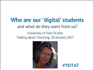 Who are our ‘digital’ students
and what do they want from us?
University of York St John
Talking about Teaching, 20 January 2017
#YSJTAT
 
