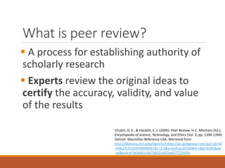 What is peer review?
 A process for establishing authority of
scholarly research
 Experts review the original ideas to
certify the accuracy, validity, and value
of the results
Chubin, D. E., & Hackett, E. J. (2005). Peer Review. In C. Mitcham (Ed.),
Encyclopedia of Science, Technology, and Ethics (Vol. 3, pp. 1390-1394).
Detroit: Macmillan Reference USA. Retrieved from
http://libproxy.uhcl.edu/login?url=http://go.galegroup.com/ps/i.do?id
=GALE%7CCX3434900491&v=2.1&u=txshracd2589&it=r&p=GVRL&sw
=w&asid=67e06d81c0d758521a67ba637722e45c
 