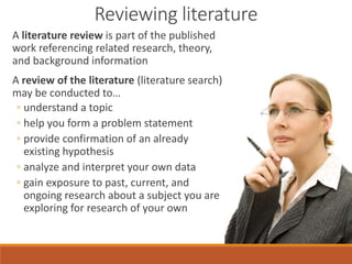 A literature review is part of the published
work referencing related research, theory,
and background information
A review of the literature (literature search)
may be conducted to…
◦ understand a topic
◦ help you form a problem statement
◦ provide confirmation of an already
existing hypothesis
◦ analyze and interpret your own data
◦ gain exposure to past, current, and
ongoing research about a subject you are
exploring for research of your own
Reviewing literature
 