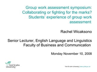 York St John University |   www.yorksj.ac.uk Group work assessment symposium: Collaborating or fighting for the marks? Students’ experience of group work assessment   Rachel Wicaksono Senior Lecturer, English Language and Linguistics Faculty of Business and Communication  Monday November 10, 2008 