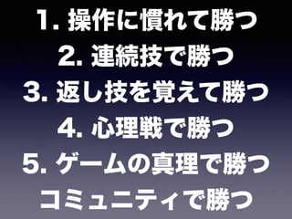 1. 操作に慣れて勝つ 
2. 連続技で勝つ 
3. 返し技を覚えて勝つ 
4. 心理戦で勝つ 
5. ゲームの真理で勝つ 
コミュニティで勝つ
 