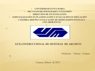   UNIVERSIDAD SANTA MARIA
                    DECANATO DE POSTGRADO Y EXTENSIÓN
                        DIRECCIÓN DE INVESTIGACIÓN
        ESPECIALIZACIÓN EN PLANIFICACIÓN Y EVALUACIÓN EN EDUCACIÓN
            CATEDRA: DISEÑO Y EVALUACIÓN DE REDES PARTICIPATIVAS Y
                                 COLABORATIVAS
                                    






           GUÍA INSTRUCCIONAL DE SISTEMAS DE ARCHIVO


                                                      Profesora: Ysleyer Cróquer
    T.

                           Caracas, febrero de 2013
 