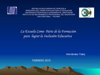 REPUBLICA BOLIVARIANA DE VENEZUELA MINISTERIO DEL PODER POPULAR PARA LA EDUCACION UNIVERSIDAD PEDAGOGICA EXPERIMENTAL LIBERTADOR INSTITUTO DE MEJORAMIENTO PROFESIONAL DEL MAGISTERIO SAN CRISTOBAL – TACHIRA   La Escuela Como  Parte de la Formación para  lograr la Inclusión Educativa  Hernández Ysley  FEBRERO 2010  