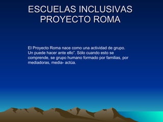 ESCUELAS INCLUSIVAS  PROYECTO ROMA  El Proyecto Roma nace como una actividad de grupo. Un puede hacer ante ello”. Sólo cuando esto se comprende, se grupo humano formado por familias, por mediadoras, media- actúa. 