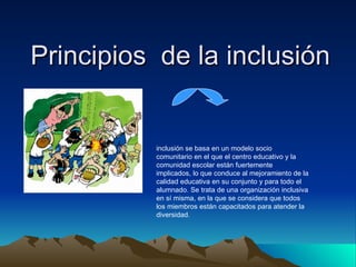 Principios  de la inclusión  inclusión se basa en un modelo socio comunitario en el que el centro educativo y la comunidad escolar están fuertemente implicados, lo que conduce al mejoramiento de la calidad educativa en su conjunto y para todo el alumnado. Se trata de una organización inclusiva en sí misma, en la que se considera que todos los miembros están capacitados para atender la diversidad.  