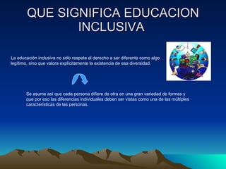 QUE SIGNIFICA EDUCACION INCLUSIVA  La educación inclusiva no sólo respeta el derecho a ser diferente como algo legítimo, sino que valora explícitamente la existencia de esa diversidad.  Se asume así que cada persona difiere de otra en una gran variedad de formas y que por eso las diferencias individuales deben ser vistas como una de las múltiples características de las personas. 